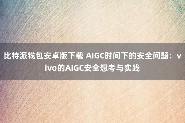 比特派钱包安卓版下载 AIGC时间下的安全问题：vivo的AIGC安全想考与实践