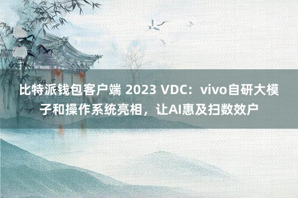 比特派钱包客户端 2023 VDC：vivo自研大模子和操作系统亮相，让AI惠及扫数效户