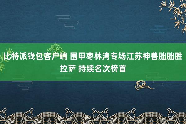 比特派钱包客户端 围甲枣林湾专场江苏神兽朏朏胜拉萨 持续名次榜首